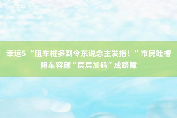 幸运5 “阻车桩多到令东说念主发指！”市民吐槽阻车容颜“层层加码”成路障