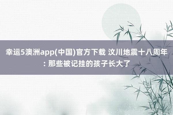 幸运5澳洲app(中国)官方下载 汶川地震十八周年: 那些被记挂的孩子长大了