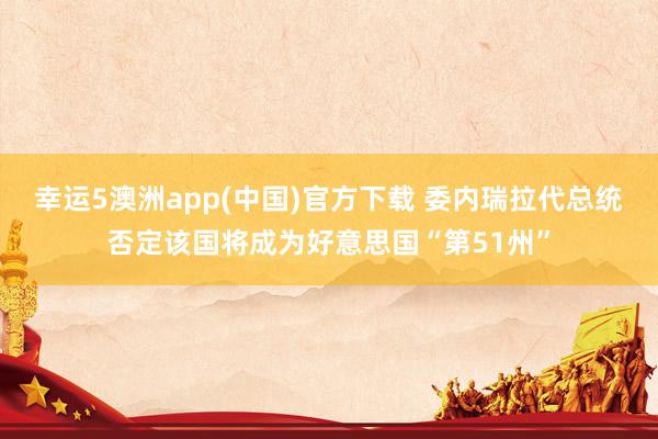 幸运5澳洲app(中国)官方下载 委内瑞拉代总统否定该国将成为好意思国“第51州”