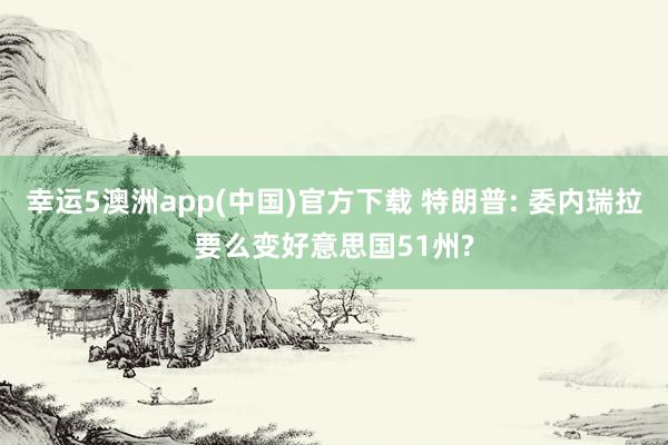 幸运5澳洲app(中国)官方下载 特朗普: 委内瑞拉要么变好意思国51州?