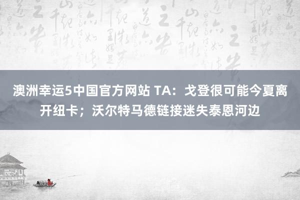 澳洲幸运5中国官方网站 TA:戈登很可能今夏离开纽卡;沃尔特马德链接迷失泰恩河边