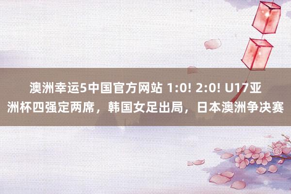 澳洲幸运5中国官方网站 1:0! 2:0! U17亚洲杯四强定两席,韩国女足出局,日本澳洲争决赛