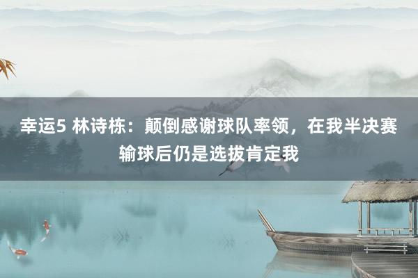 幸运5 林诗栋:颠倒感谢球队率领,在我半决赛输球后仍是选拔肯定我