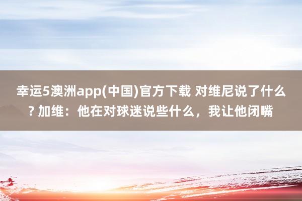 幸运5澳洲app(中国)官方下载 对维尼说了什么? 加维:他在对球迷说些什么,我让他闭嘴