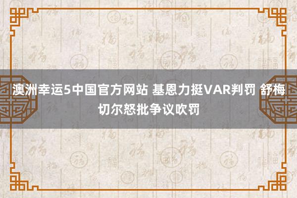 澳洲幸运5中国官方网站 基恩力挺VAR判罚 舒梅切尔怒批争议吹罚