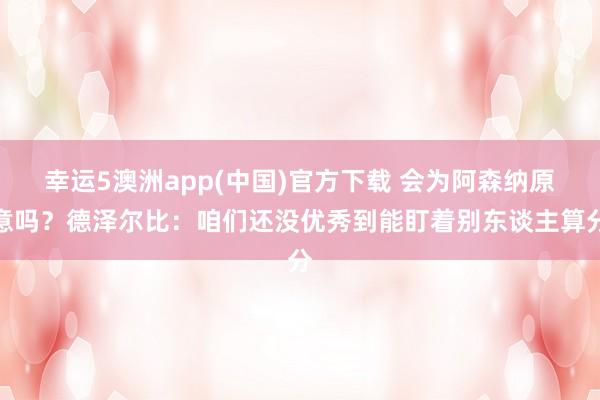幸运5澳洲app(中国)官方下载 会为阿森纳原意吗?德泽尔比:咱们还没优秀到能盯着别东谈主算分