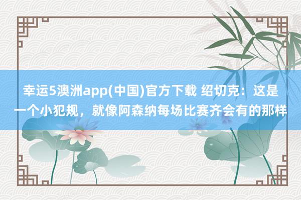 幸运5澳洲app(中国)官方下载 绍切克：这是一个小犯规，就像阿森纳每场比赛齐会有的那样