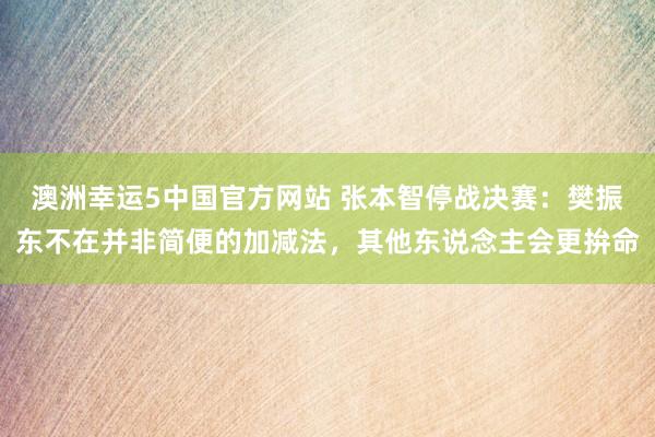 澳洲幸运5中国官方网站 张本智停战决赛:樊振东不在并非简便的加减法,其他东说念主会更拚命