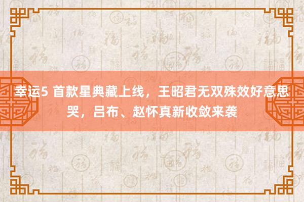 幸运5 首款星典藏上线,王昭君无双殊效好意思哭,吕布、赵怀真新收敛来袭