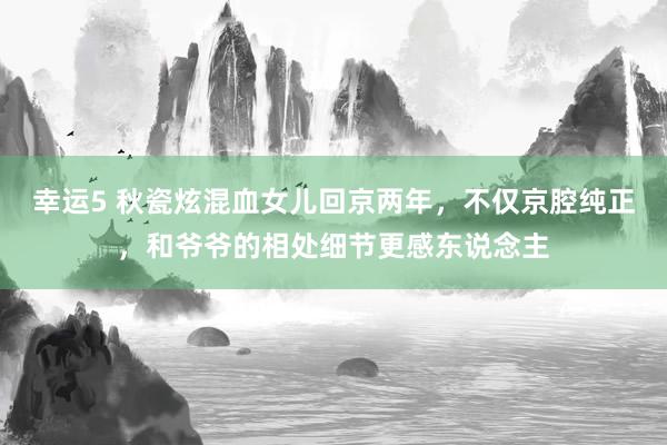 幸运5 秋瓷炫混血女儿回京两年，不仅京腔纯正，和爷爷的相处细节更感东说念主