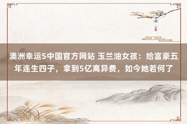 澳洲幸运5中国官方网站 玉兰油女孩：给富豪五年连生四子，拿到5亿离异费，如今她若何了
