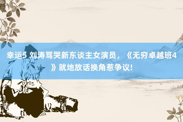 幸运5 刘涛骂哭新东谈主女演员,《无穷卓越班4》就地放话换角惹争议!