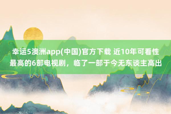幸运5澳洲app(中国)官方下载 近10年可看性最高的6部电视剧，临了一部于今无东谈主高出