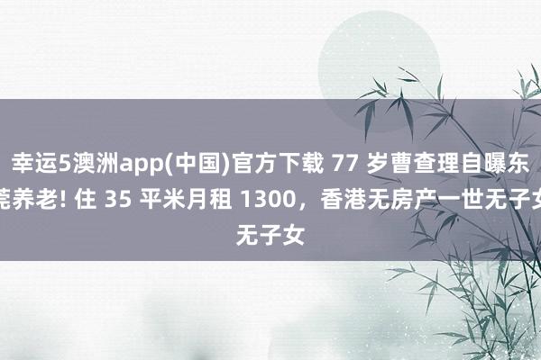 幸运5澳洲app(中国)官方下载 77 岁曹查理自曝东莞养老! 住 35 平米月租 1300,香港无房产一世无子女