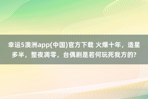 幸运5澳洲app(中国)官方下载 火爆十年，造星多半，整夜凋零，台偶剧是若何玩死我方的?