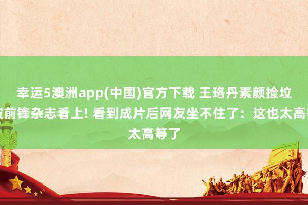 幸运5澳洲app(中国)官方下载 王珞丹素颜捡垃圾被前锋杂志看上! 看到成片后网友坐不住了:这也太高等了