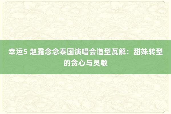 幸运5 赵露念念泰国演唱会造型瓦解：甜妹转型的贪心与灵敏