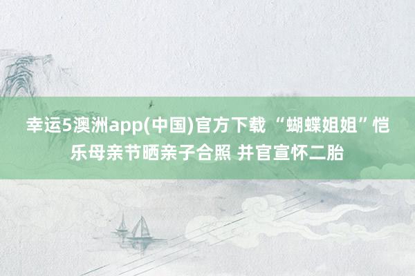 幸运5澳洲app(中国)官方下载 “蝴蝶姐姐”恺乐母亲节晒亲子合照 并官宣怀二胎
