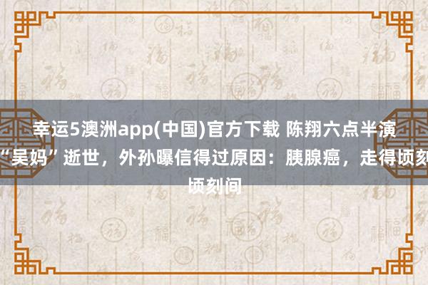 幸运5澳洲app(中国)官方下载 陈翔六点半演员“吴妈”逝世,外孙曝信得过原因:胰腺癌,走得顷刻间