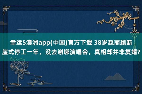 幸运5澳洲app(中国)官方下载 38岁赵丽颖断崖式停工一年，没去谢娜演唱会，真相却并非复婚?