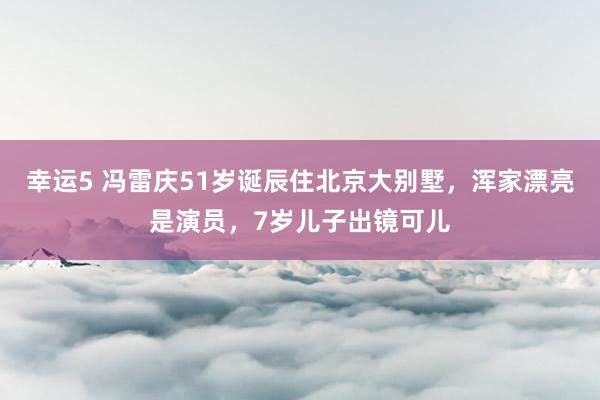 幸运5 冯雷庆51岁诞辰住北京大别墅，浑家漂亮是演员，7岁儿子出镜可儿