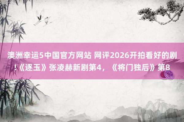 澳洲幸运5中国官方网站 网评2026开拍看好的剧!《逐玉》张凌赫新剧第4,《将门独后》第8