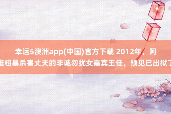 幸运5澳洲app(中国)官方下载 2012年,阿谁粗暴杀害丈夫的非诚勿扰女嘉宾王佳,预见已出狱了