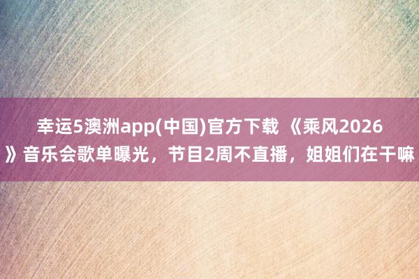 幸运5澳洲app(中国)官方下载 《乘风2026》音乐会歌单曝光,节目2周不直播,姐姐们在干嘛