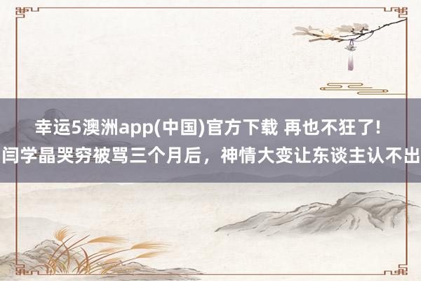 幸运5澳洲app(中国)官方下载 再也不狂了! 闫学晶哭穷被骂三个月后,神情大变让东谈主认不出