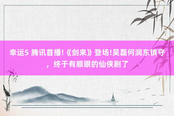 幸运5 腾讯首播!《剑来》登场!吴磊何润东镇守，终于有顺眼的仙侠剧了