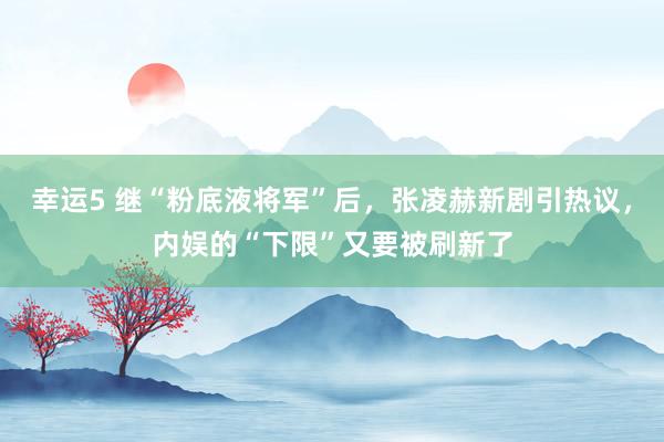 幸运5 继“粉底液将军”后，张凌赫新剧引热议，内娱的“下限”又要被刷新了