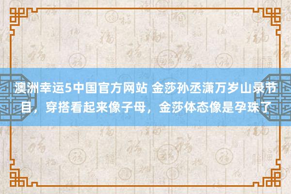 澳洲幸运5中国官方网站 金莎孙丞潇万岁山录节目，穿搭看起来像子母，金莎体态像是孕珠了