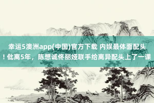 幸运5澳洲app(中国)官方下载 内娱最体面配头! 仳离5年，陈想诚佟丽娅联手给离异配头上了一课
