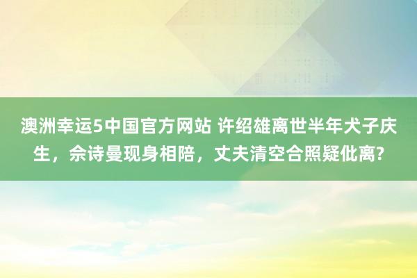 澳洲幸运5中国官方网站 许绍雄离世半年犬子庆生，佘诗曼现身相陪，丈夫清空合照疑仳离?