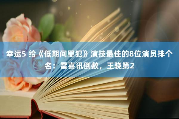 幸运5 给《低期间罪犯》演技最佳的8位演员排个名：雷喜讯倒数，王骁第2