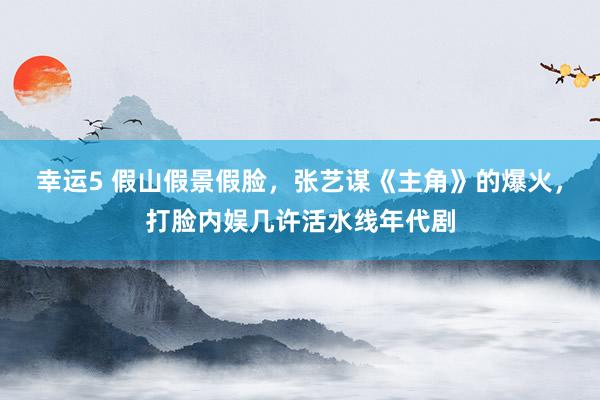 幸运5 假山假景假脸,张艺谋《主角》的爆火,打脸内娱几许活水线年代剧