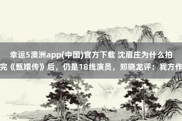 幸运5澳洲app(中国)官方下载 沈眉庄为什么拍完《甄嬛传》后,仍是18线演员,郑晓龙评:我方作