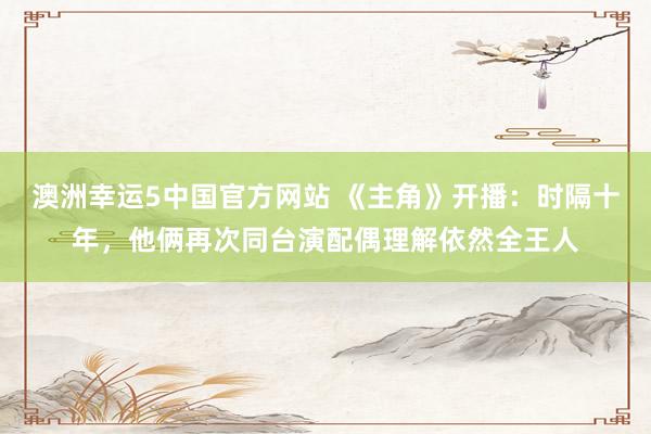 澳洲幸运5中国官方网站 《主角》开播：时隔十年，他俩再次同台演配偶理解依然全王人