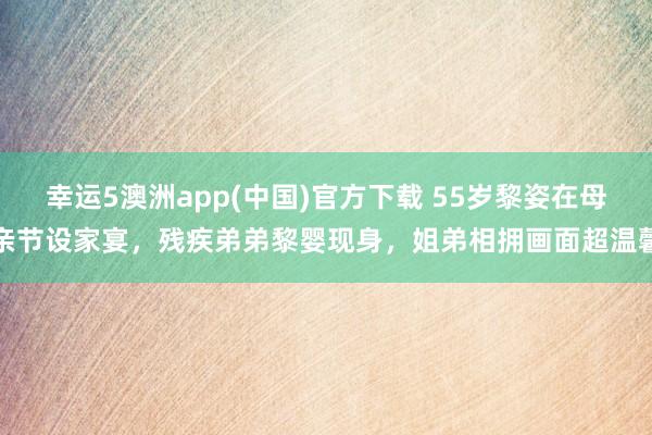幸运5澳洲app(中国)官方下载 55岁黎姿在母亲节设家宴,残疾弟弟黎婴现身,姐弟相拥画面超温馨