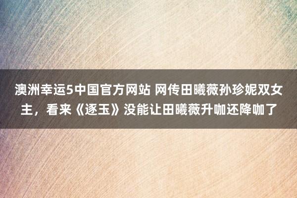澳洲幸运5中国官方网站 网传田曦薇孙珍妮双女主,看来《逐玉》没能让田曦薇升咖还降咖了