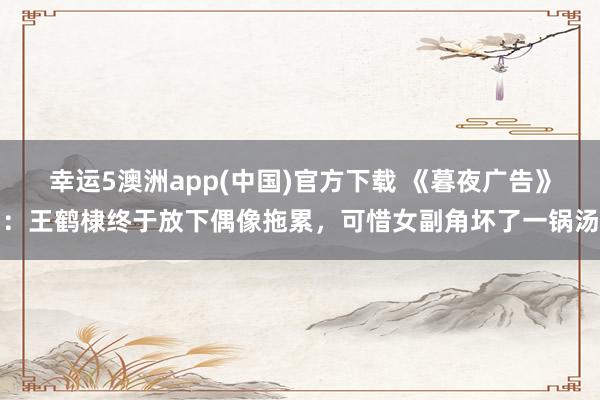 幸运5澳洲app(中国)官方下载 《暮夜广告》:王鹤棣终于放下偶像拖累,可惜女副角坏了一锅汤