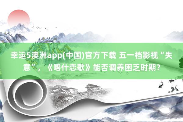 幸运5澳洲app(中国)官方下载 五一档影视“失意”,《喀什恋歌》能否调养困乏时期?
