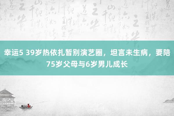 幸运5 39岁热依扎暂别演艺圈,坦言未生病,要陪75岁父母与6岁男儿成长