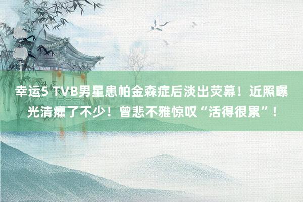 幸运5 TVB男星患帕金森症后淡出荧幕!近照曝光清癯了不少!曾悲不雅惊叹“活得很累”!