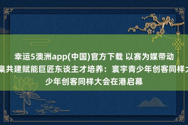 幸运5澳洲app(中国)官方下载 以赛为媒带动产业出海 圭臬共建赋能巨匠东谈主才培养:寰宇青少年创客同样大会在港启幕