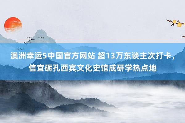 澳洲幸运5中国官方网站 超13万东谈主次打卡,信宜砺孔西宾文化史馆成研学热点地