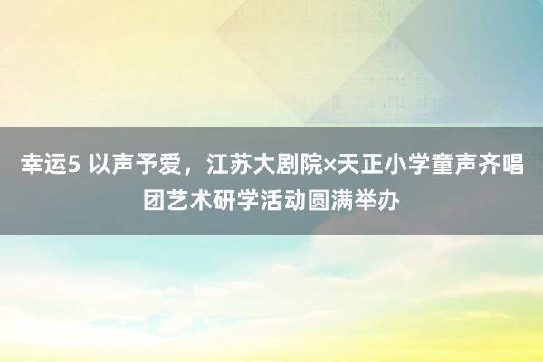 幸运5 以声予爱,江苏大剧院×天正小学童声齐唱团艺术研学活动圆满举办