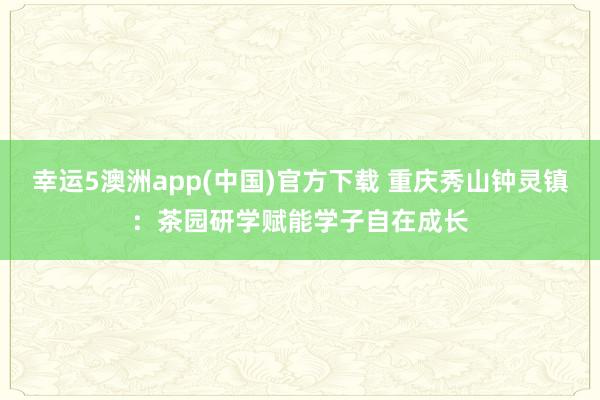 幸运5澳洲app(中国)官方下载 重庆秀山钟灵镇:茶园研学赋能学子自在成长