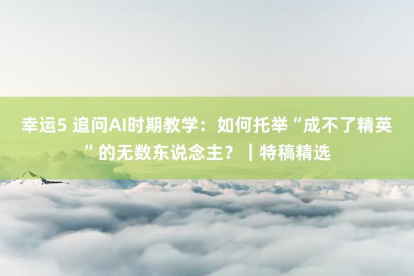 幸运5 追问AI时期教学：如何托举“成不了精英”的无数东说念主？｜特稿精选