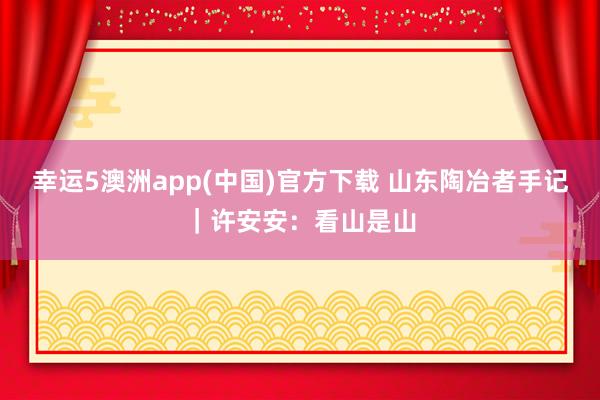幸运5澳洲app(中国)官方下载 山东陶冶者手记|许安安:看山是山
